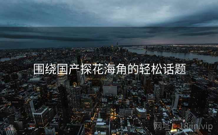 围绕国产探花海角的轻松话题  第2张 围绕国产探花海角的轻松话题  第2张