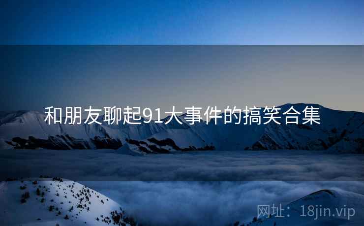 和朋友聊起91大事件的搞笑合集  第1张 和朋友聊起91大事件的搞笑合集  第1张