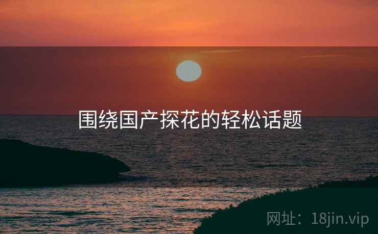 围绕国产探花的轻松话题  第2张 围绕国产探花的轻松话题  第2张