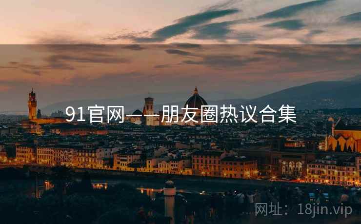 91官网——朋友圈热议合集  第1张 91官网——朋友圈热议合集  第1张